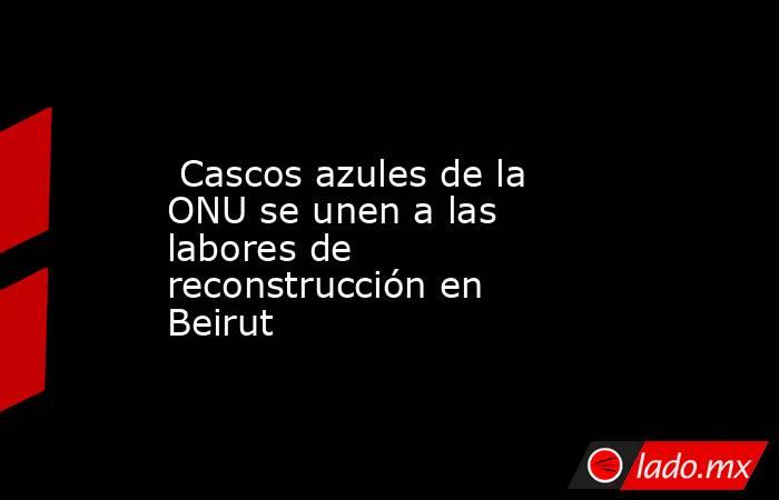  Cascos azules de la ONU se unen a las labores de reconstrucción en Beirut. Noticias en tiempo real