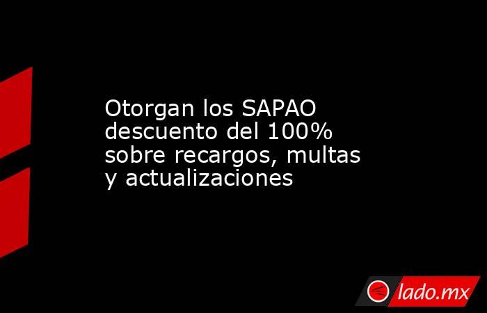 Otorgan los SAPAO descuento del 100% sobre recargos, multas y actualizaciones. Noticias en tiempo real