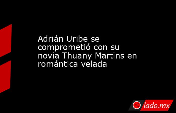 Adrián Uribe se comprometió con su novia Thuany Martins en romántica velada. Noticias en tiempo real