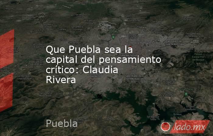 Que Puebla sea la capital del pensamiento crítico: Claudia Rivera. Noticias en tiempo real