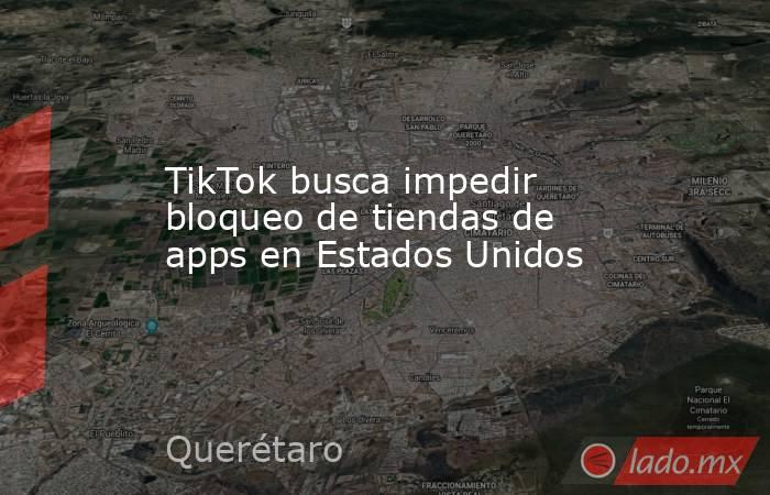 TikTok busca impedir bloqueo de tiendas de apps en Estados Unidos. Noticias en tiempo real