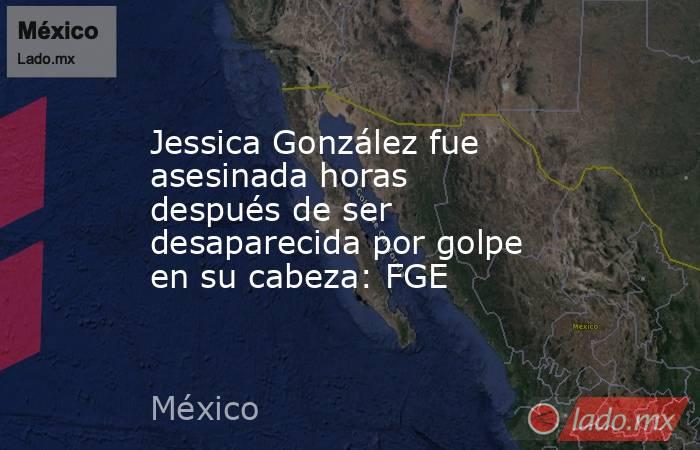 Jessica González fue asesinada horas después de ser desaparecida por golpe en su cabeza: FGE. Noticias en tiempo real
