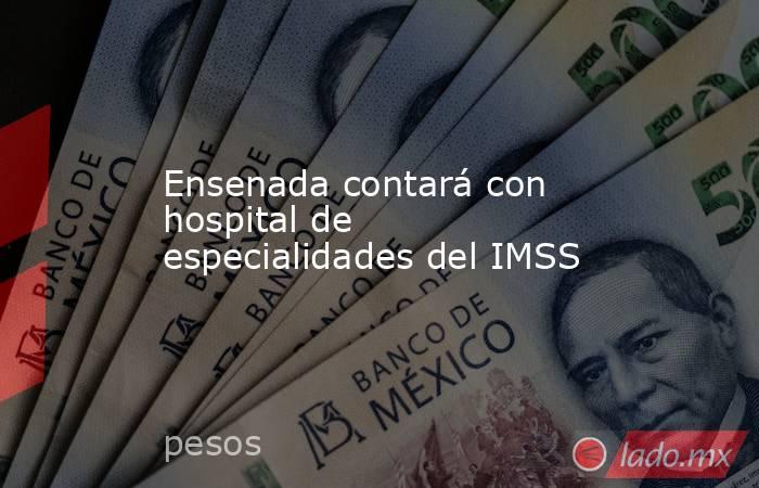 Ensenada contará con hospital de especialidades del IMSS . Noticias en tiempo real