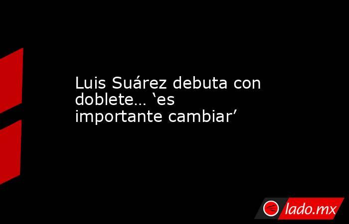 Luis Suárez debuta con doblete… ‘es importante cambiar’. Noticias en tiempo real