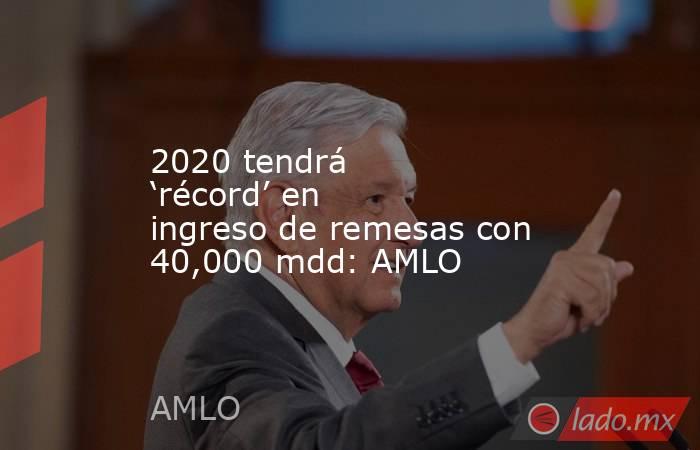 2020 tendrá ‘récord’ en ingreso de remesas con 40,000 mdd: AMLO. Noticias en tiempo real