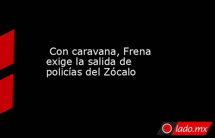  Con caravana, Frena exige la salida de policías del Zócalo. Noticias en tiempo real