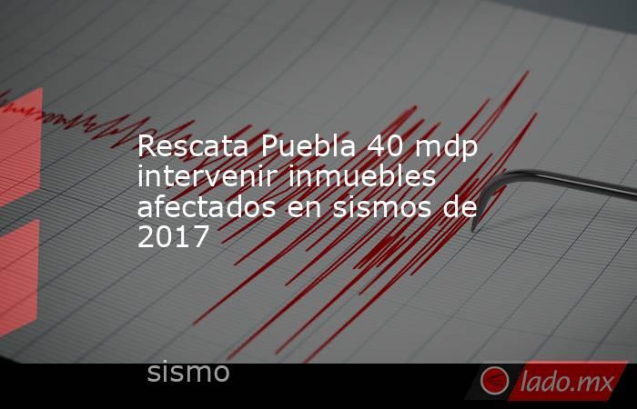 Rescata Puebla 40 mdp intervenir inmuebles afectados en sismos de 2017. Noticias en tiempo real