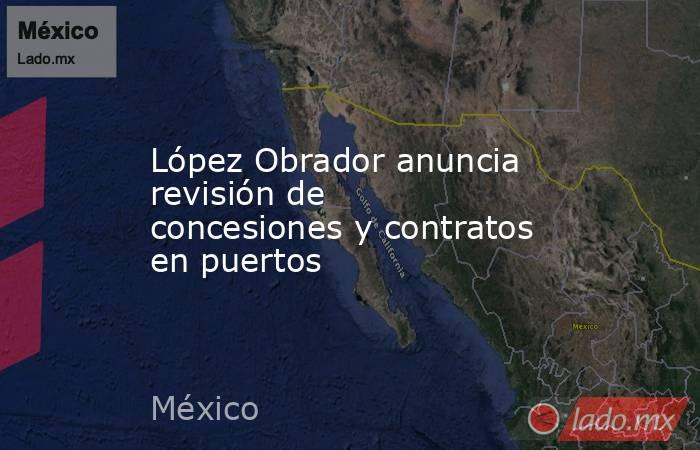 López Obrador anuncia revisión de concesiones y contratos en puertos. Noticias en tiempo real