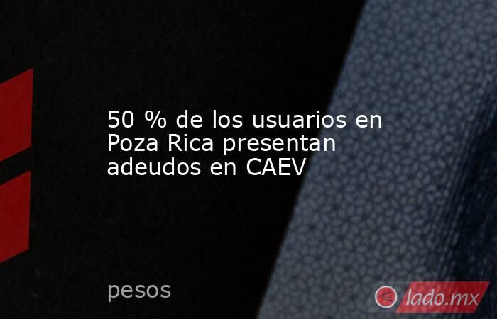 50 % de los usuarios en Poza Rica presentan adeudos en CAEV. Noticias en tiempo real