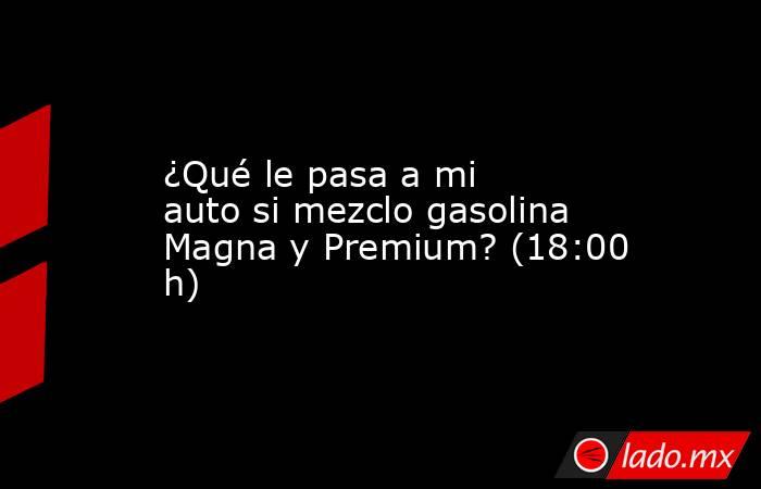 ¿Qué le pasa a mi auto si mezclo gasolina Magna y Premium? (18:00 h). Noticias en tiempo real