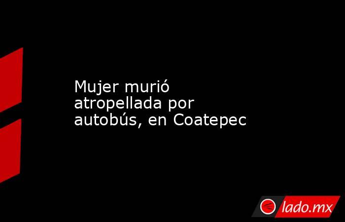 Mujer murió atropellada por autobús, en Coatepec. Noticias en tiempo real