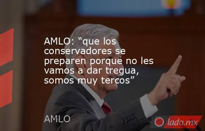 AMLO: “que los conservadores se preparen porque no les vamos a dar tregua, somos muy tercos”. Noticias en tiempo real