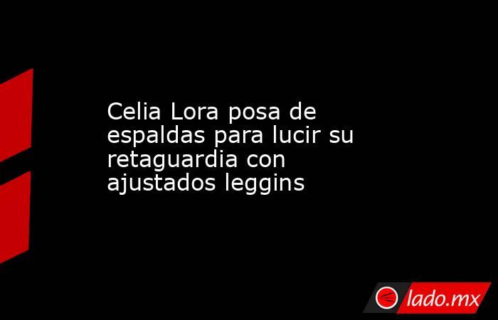 Celia Lora posa de espaldas para lucir su retaguardia con ajustados leggins. Noticias en tiempo real