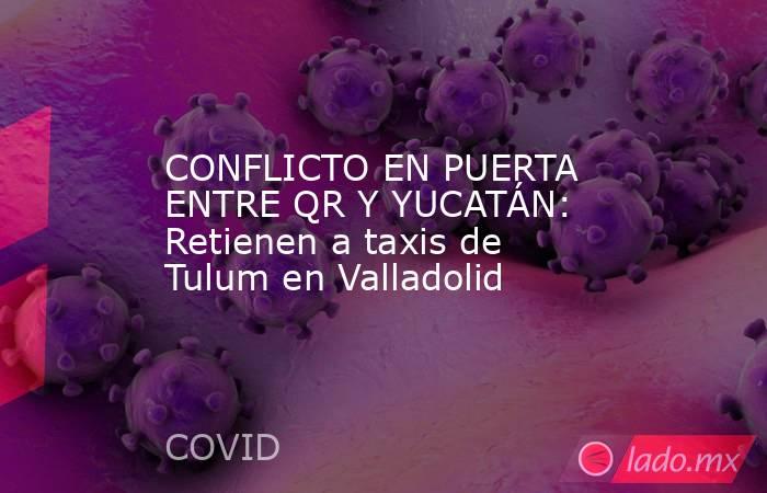 CONFLICTO EN PUERTA ENTRE QR Y YUCATÁN: Retienen a taxis de Tulum en Valladolid. Noticias en tiempo real