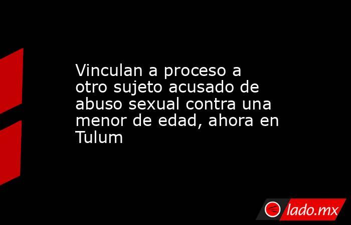 Vinculan a proceso a otro sujeto acusado de abuso sexual contra una menor de edad, ahora en Tulum. Noticias en tiempo real