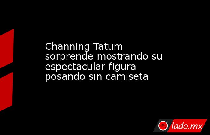 Channing Tatum sorprende mostrando su espectacular figura posando sin camiseta. Noticias en tiempo real