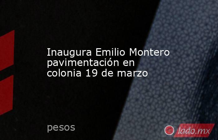 Inaugura Emilio Montero pavimentación en colonia 19 de marzo. Noticias en tiempo real