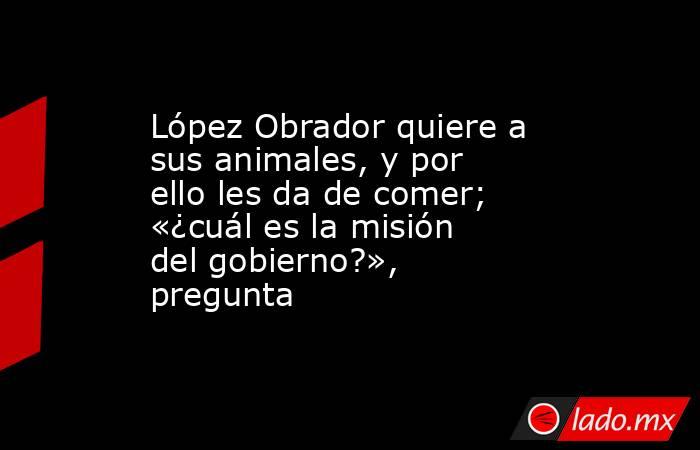 López Obrador quiere a sus animales, y por ello les da de comer; «¿cuál es la misión del gobierno?», pregunta. Noticias en tiempo real