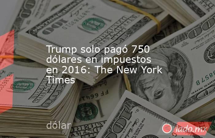 Trump solo pagó 750 dólares en impuestos en 2016: The New York Times. Noticias en tiempo real