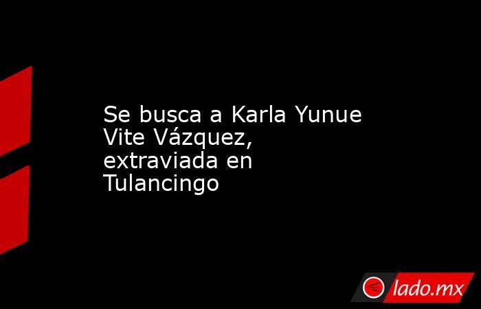 Se busca a Karla Yunue Vite Vázquez, extraviada en Tulancingo. Noticias en tiempo real