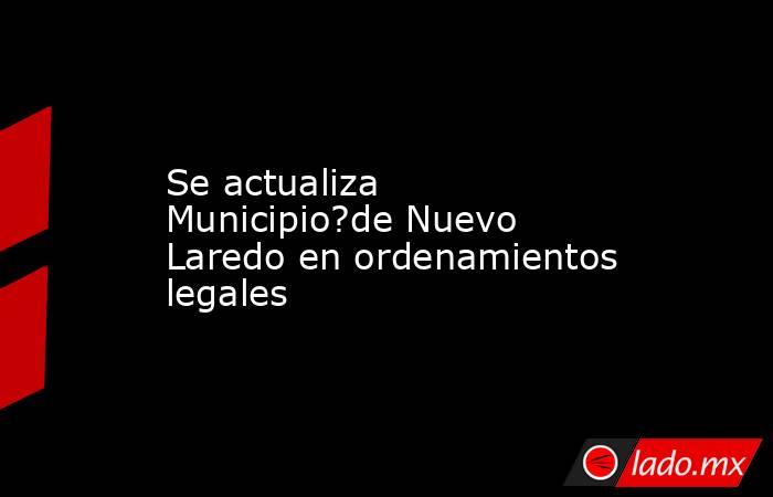 Se actualiza Municipio?de Nuevo Laredo en ordenamientos legales. Noticias en tiempo real