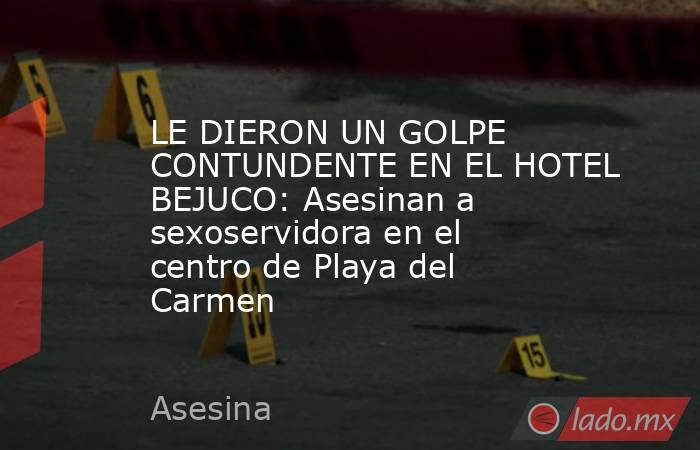 LE DIERON UN GOLPE CONTUNDENTE EN EL HOTEL BEJUCO: Asesinan a sexoservidora en el centro de Playa del Carmen. Noticias en tiempo real