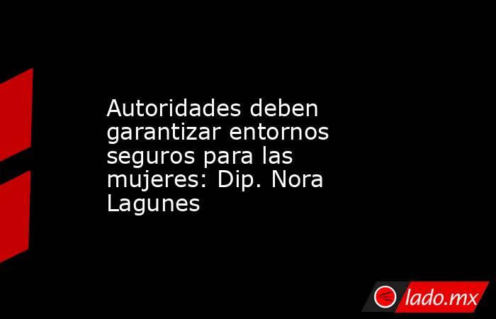 Autoridades deben garantizar entornos seguros para las mujeres: Dip. Nora Lagunes. Noticias en tiempo real