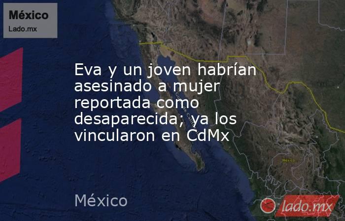 Eva y un joven habrían asesinado a mujer reportada como desaparecida; ya los vincularon en CdMx. Noticias en tiempo real