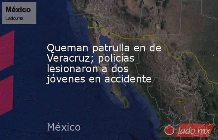 Queman patrulla en de Veracruz; policías lesionaron a dos jóvenes en accidente. Noticias en tiempo real
