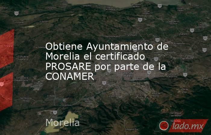 Obtiene Ayuntamiento de Morelia el certificado PROSARE por parte de la CONAMER. Noticias en tiempo real