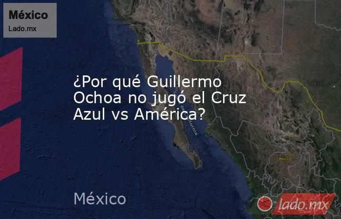 ¿Por qué Guillermo Ochoa no jugó el Cruz Azul vs América?. Noticias en tiempo real