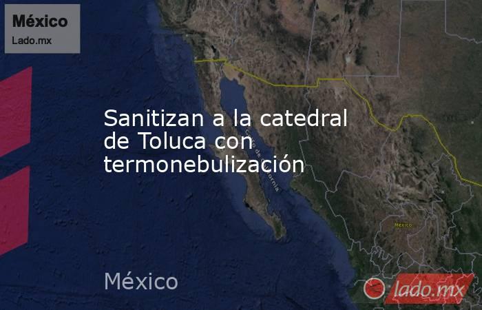 Sanitizan a la catedral de Toluca con termonebulización. Noticias en tiempo real