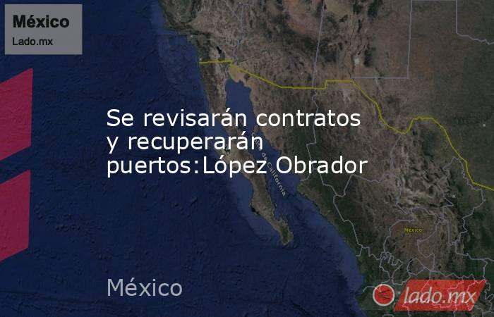 Se revisarán contratos y recuperarán puertos:López Obrador. Noticias en tiempo real