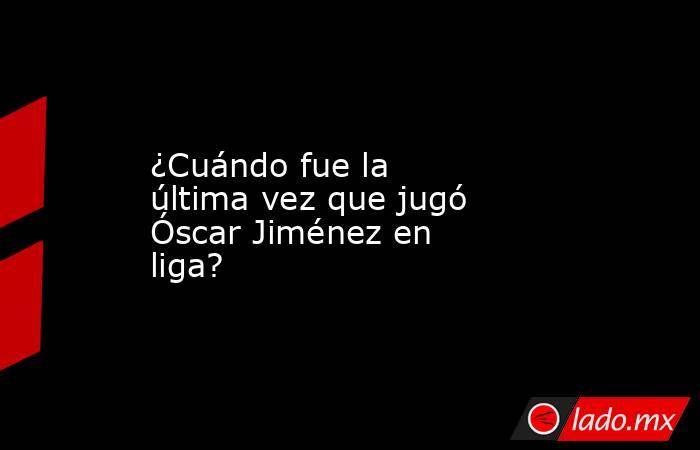 ¿Cuándo fue la última vez que jugó Óscar Jiménez en liga?. Noticias en tiempo real