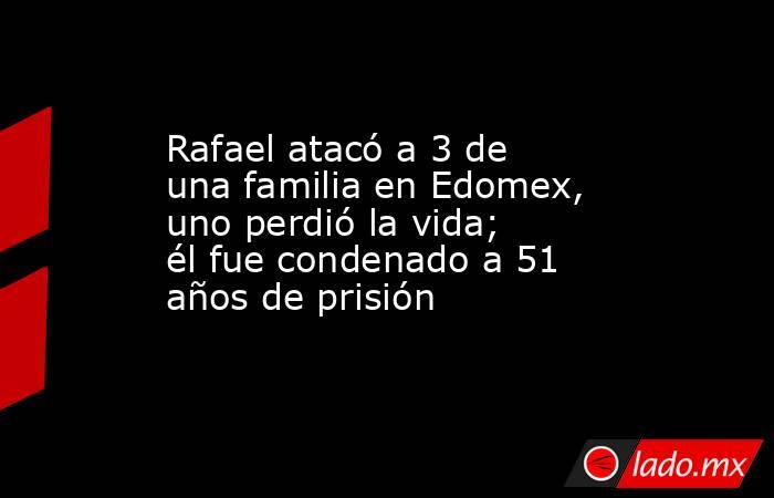 Rafael atacó a 3 de una familia en Edomex, uno perdió la vida; él fue condenado a 51 años de prisión. Noticias en tiempo real