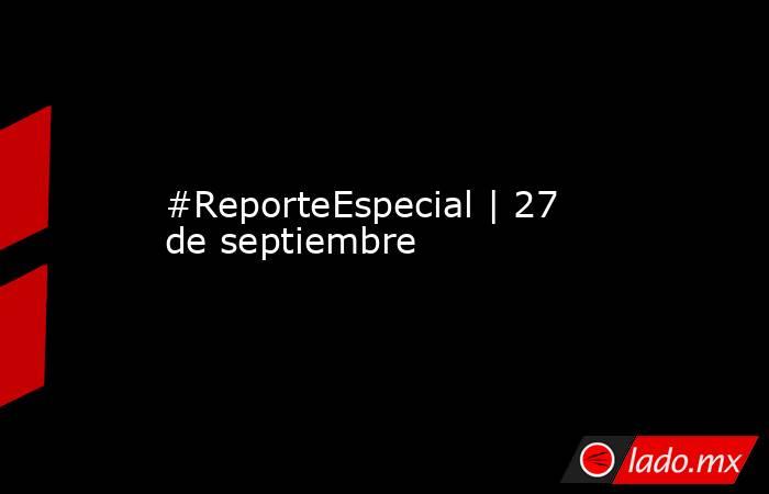 #ReporteEspecial | 27 de septiembre. Noticias en tiempo real