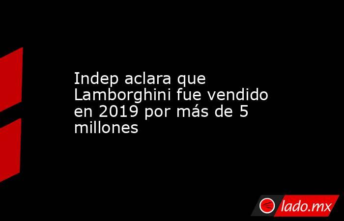 Indep aclara que Lamborghini fue vendido en 2019 por más de 5 millones. Noticias en tiempo real