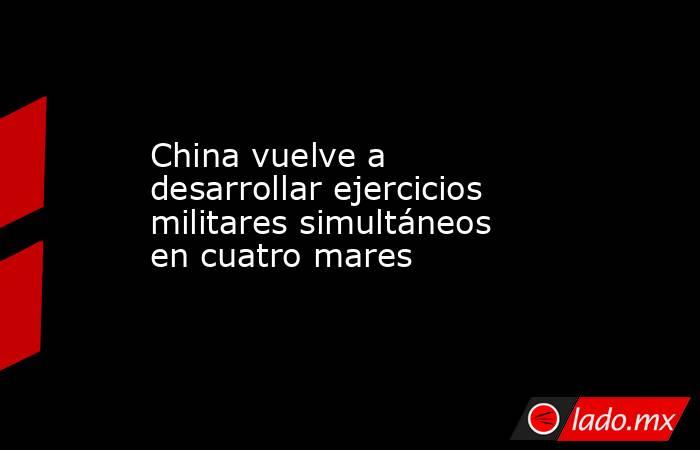 China vuelve a desarrollar ejercicios militares simultáneos en cuatro mares
. Noticias en tiempo real