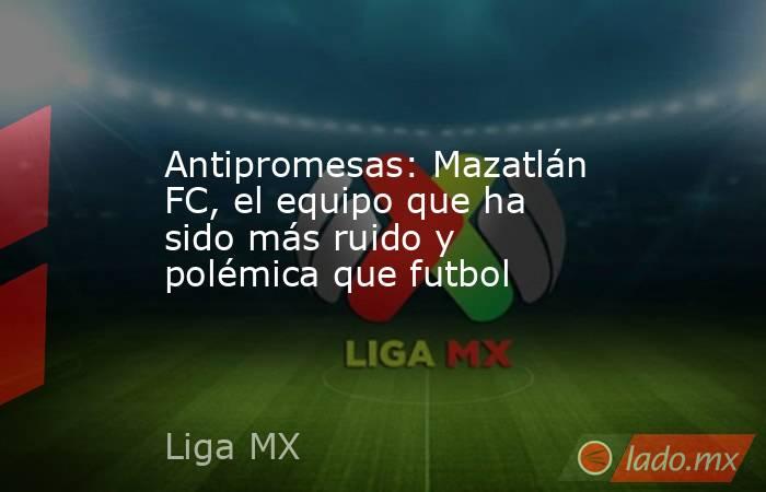 Antipromesas: Mazatlán FC, el equipo que ha sido más ruido y polémica que futbol. Noticias en tiempo real