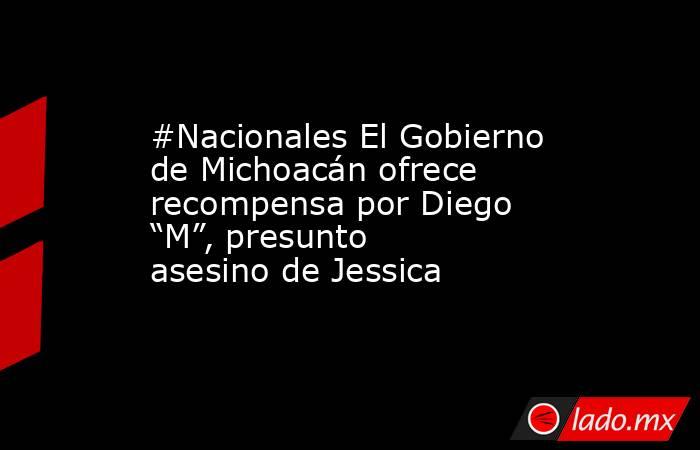 #Nacionales El Gobierno de Michoacán ofrece recompensa por Diego “M”, presunto asesino de Jessica. Noticias en tiempo real