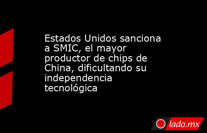 Estados Unidos sanciona a SMIC, el mayor productor de chips de China, dificultando su independencia tecnológica. Noticias en tiempo real