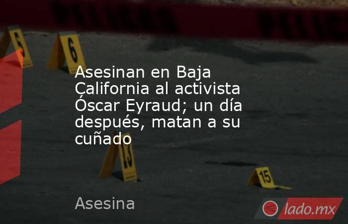 Asesinan en Baja California al activista Óscar Eyraud; un día después, matan a su cuñado. Noticias en tiempo real