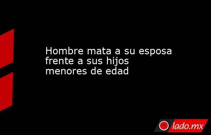 Hombre mata a su esposa frente a sus hijos menores de edad. Noticias en tiempo real