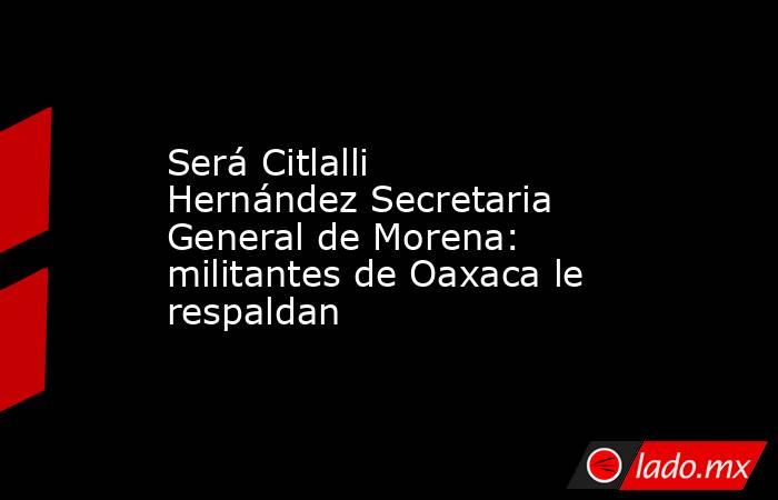 Será Citlalli Hernández Secretaria General de Morena: militantes de Oaxaca le respaldan. Noticias en tiempo real