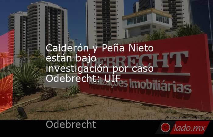 Calderón y Peña Nieto están bajo investigación por caso Odebrecht: UIF. Noticias en tiempo real