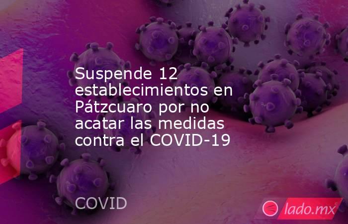 Suspende 12 establecimientos en Pátzcuaro por no acatar las medidas contra el COVID-19. Noticias en tiempo real