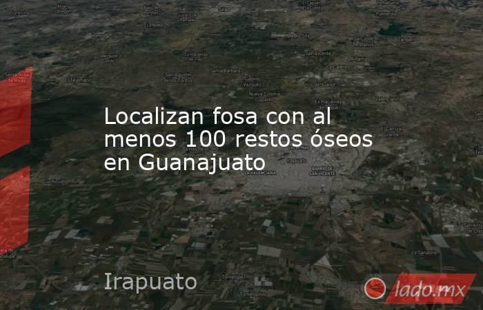 Localizan fosa con al menos 100 restos óseos en Guanajuato. Noticias en tiempo real