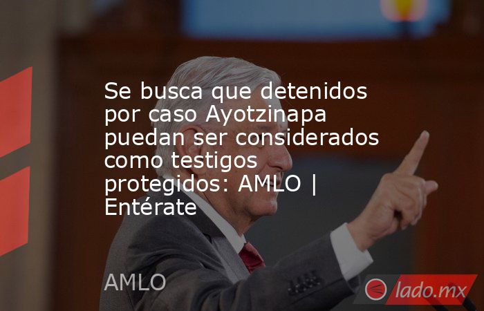 Se busca que detenidos por caso Ayotzinapa puedan ser considerados como testigos protegidos: AMLO | Entérate. Noticias en tiempo real