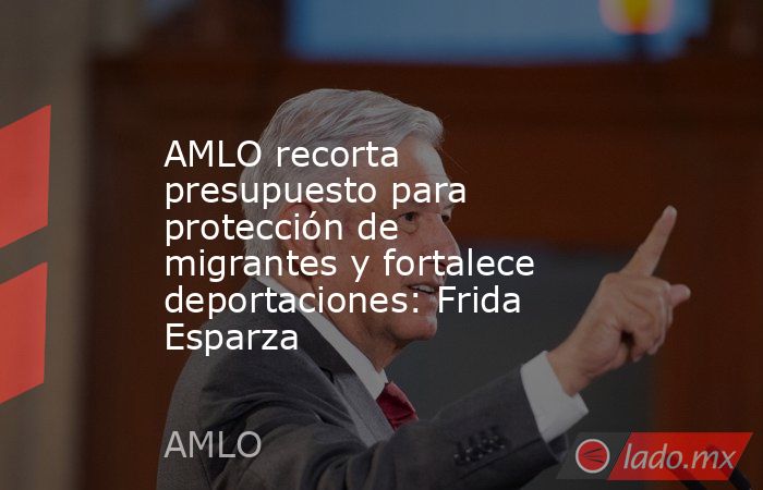 AMLO recorta presupuesto para protección de migrantes y fortalece deportaciones: Frida Esparza. Noticias en tiempo real