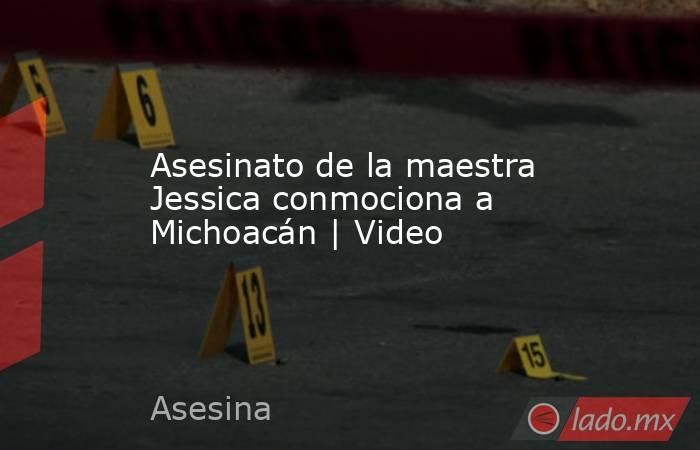 Asesinato de la maestra Jessica conmociona a Michoacán | Video. Noticias en tiempo real